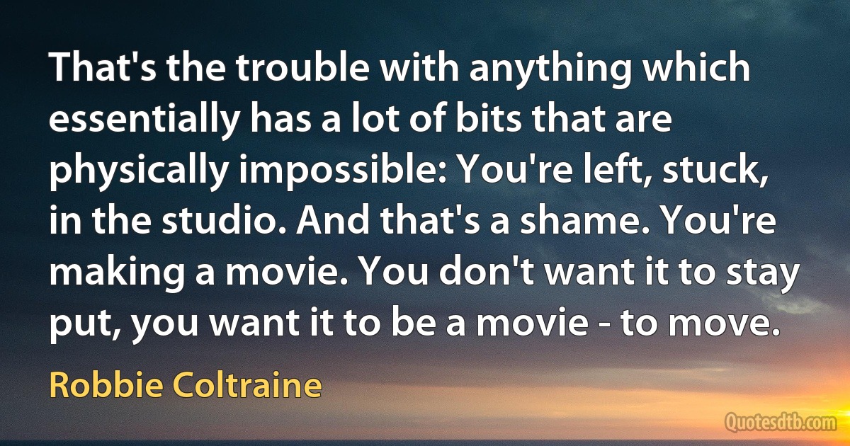 That's the trouble with anything which essentially has a lot of bits that are physically impossible: You're left, stuck, in the studio. And that's a shame. You're making a movie. You don't want it to stay put, you want it to be a movie - to move. (Robbie Coltraine)