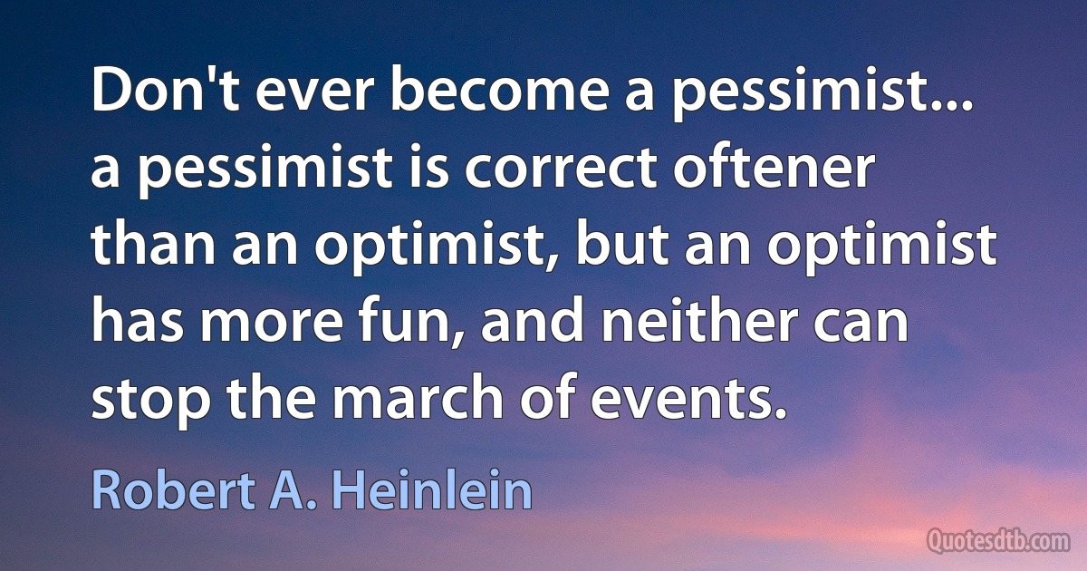 Don't ever become a pessimist... a pessimist is correct oftener than an optimist, but an optimist has more fun, and neither can stop the march of events. (Robert A. Heinlein)