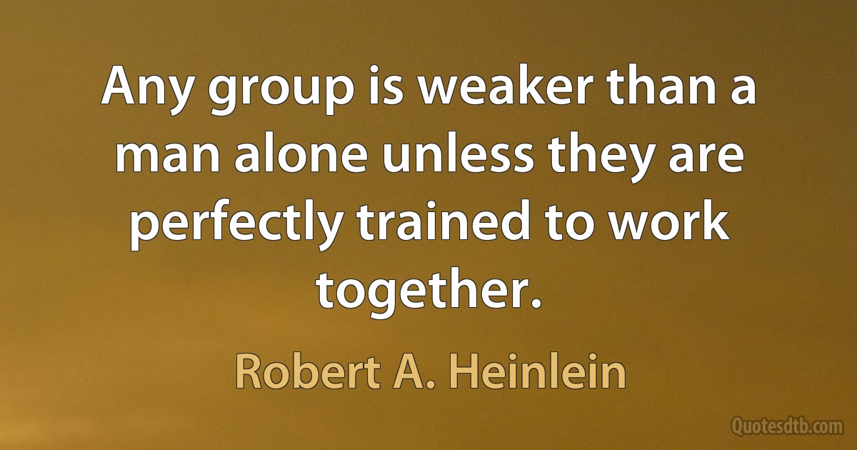 Any group is weaker than a man alone unless they are perfectly trained to work together. (Robert A. Heinlein)