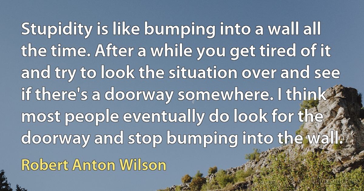 Stupidity is like bumping into a wall all the time. After a while you get tired of it and try to look the situation over and see if there's a doorway somewhere. I think most people eventually do look for the doorway and stop bumping into the wall. (Robert Anton Wilson)