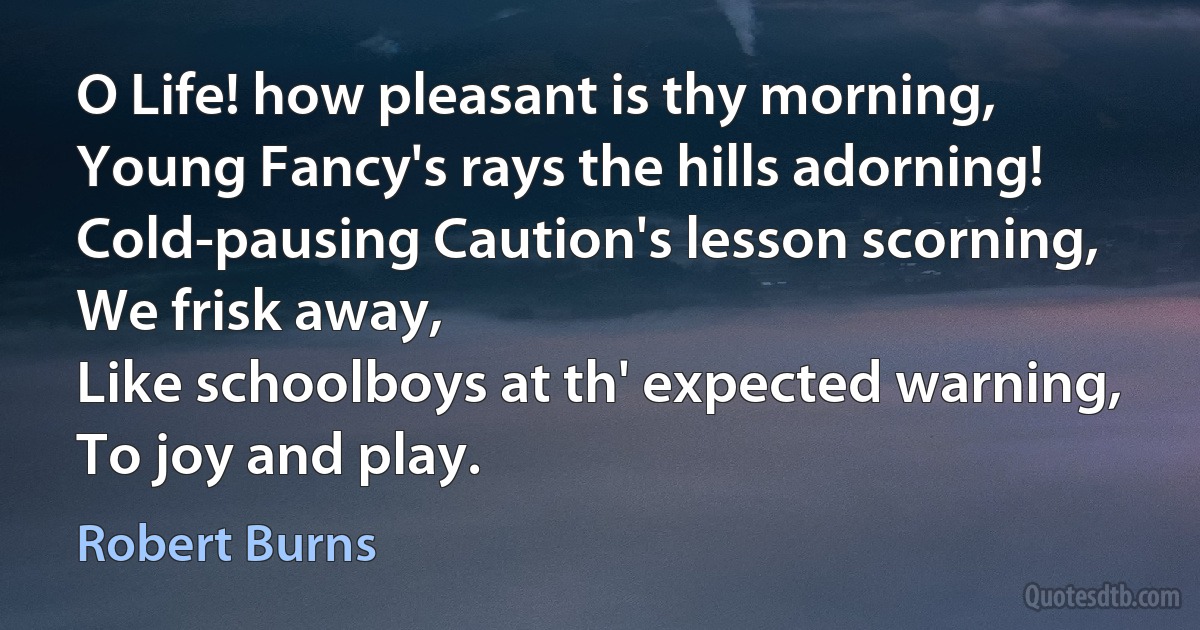 O Life! how pleasant is thy morning,
Young Fancy's rays the hills adorning!
Cold-pausing Caution's lesson scorning,
We frisk away,
Like schoolboys at th' expected warning,
To joy and play. (Robert Burns)