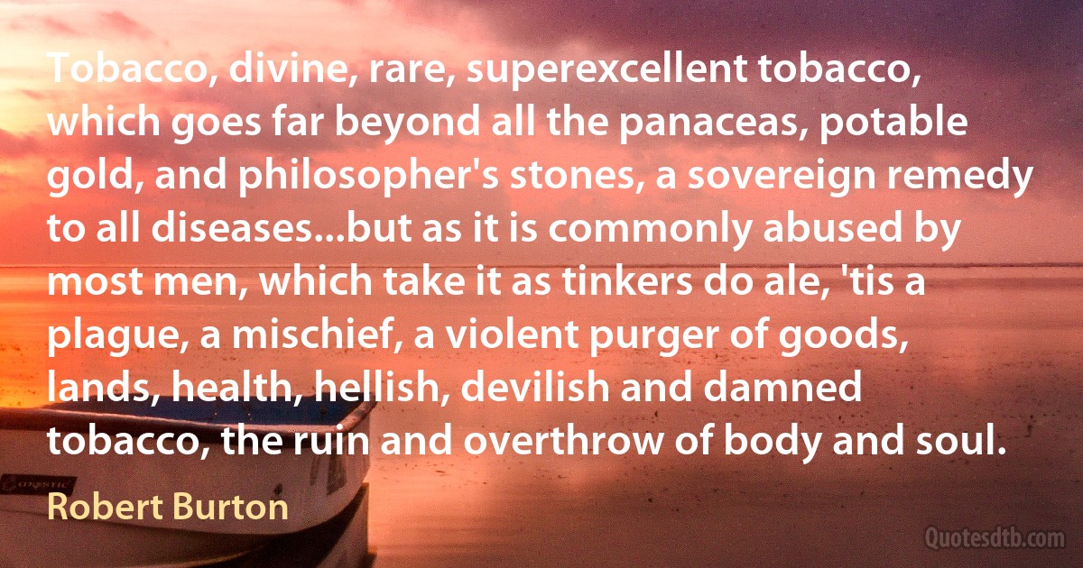 Tobacco, divine, rare, superexcellent tobacco, which goes far beyond all the panaceas, potable gold, and philosopher's stones, a sovereign remedy to all diseases...but as it is commonly abused by most men, which take it as tinkers do ale, 'tis a plague, a mischief, a violent purger of goods, lands, health, hellish, devilish and damned tobacco, the ruin and overthrow of body and soul. (Robert Burton)