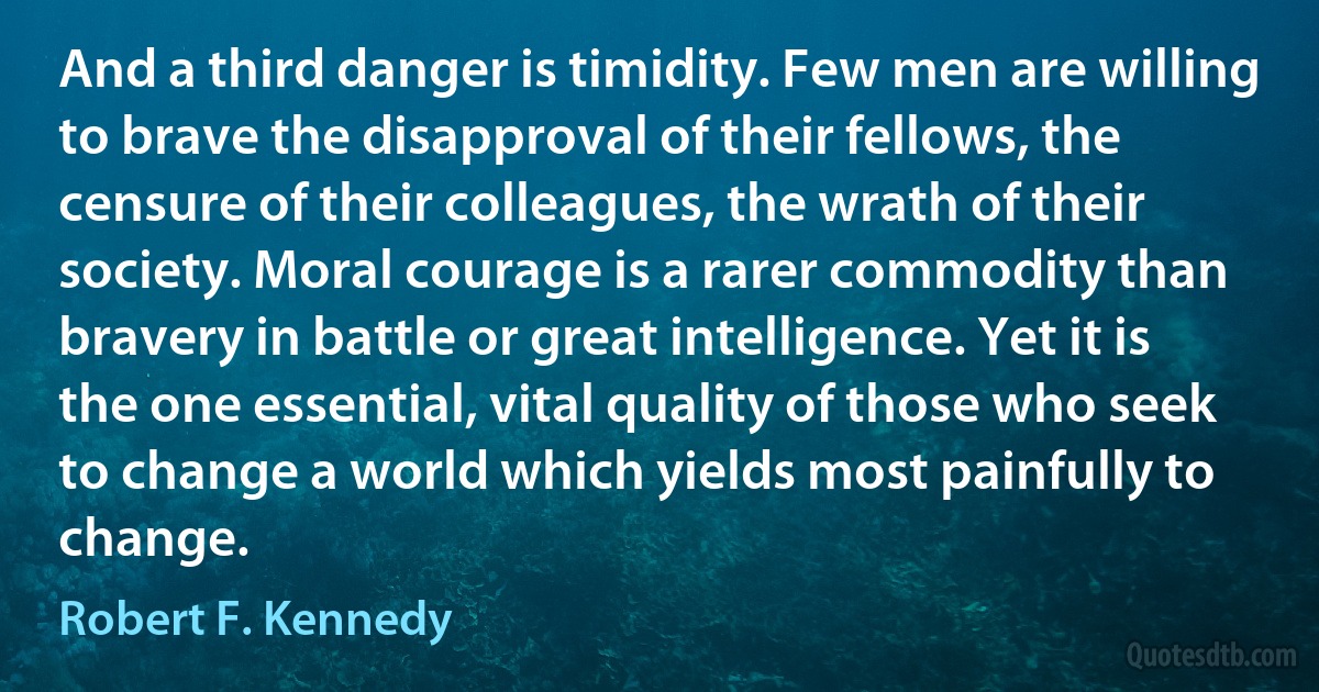 And a third danger is timidity. Few men are willing to brave the disapproval of their fellows, the censure of their colleagues, the wrath of their society. Moral courage is a rarer commodity than bravery in battle or great intelligence. Yet it is the one essential, vital quality of those who seek to change a world which yields most painfully to change. (Robert F. Kennedy)