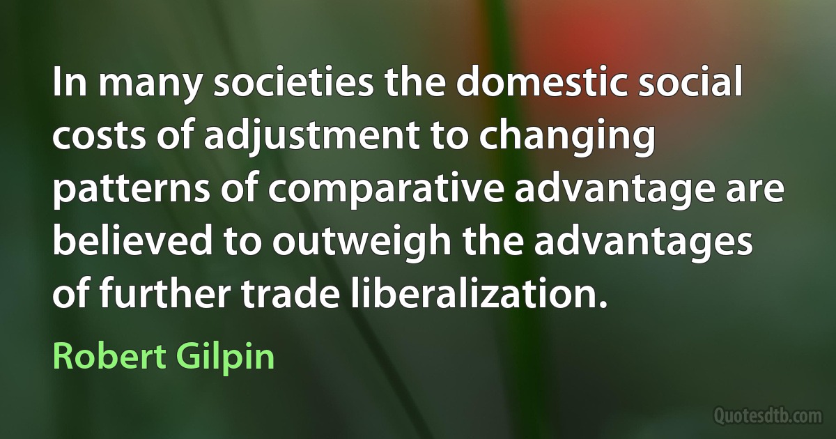 In many societies the domestic social costs of adjustment to changing patterns of comparative advantage are believed to outweigh the advantages of further trade liberalization. (Robert Gilpin)