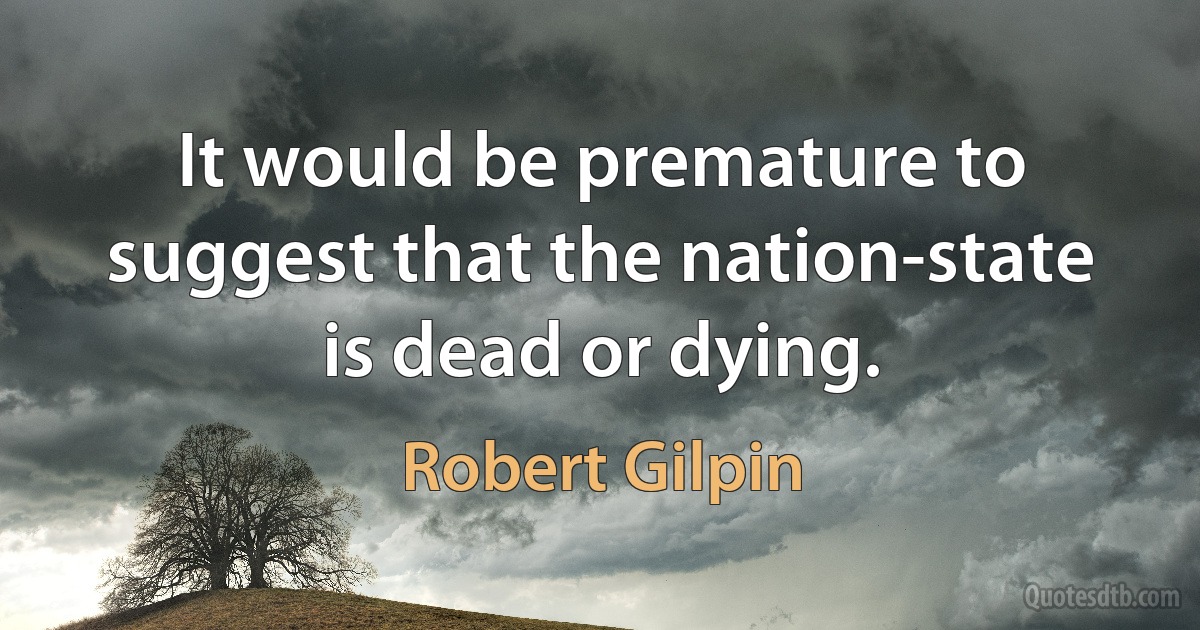 It would be premature to suggest that the nation-state is dead or dying. (Robert Gilpin)