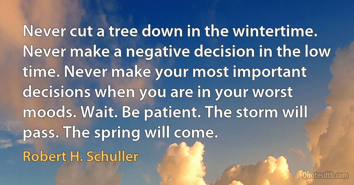 Never cut a tree down in the wintertime. Never make a negative decision in the low time. Never make your most important decisions when you are in your worst moods. Wait. Be patient. The storm will pass. The spring will come. (Robert H. Schuller)