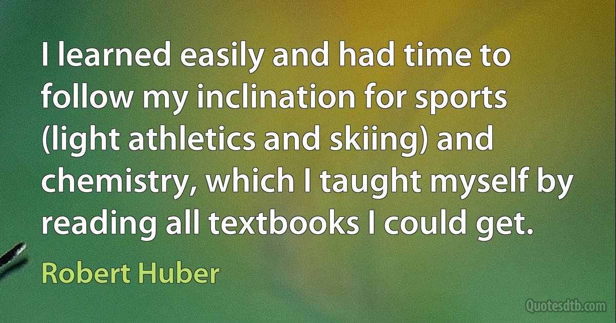 I learned easily and had time to follow my inclination for sports (light athletics and skiing) and chemistry, which I taught myself by reading all textbooks I could get. (Robert Huber)