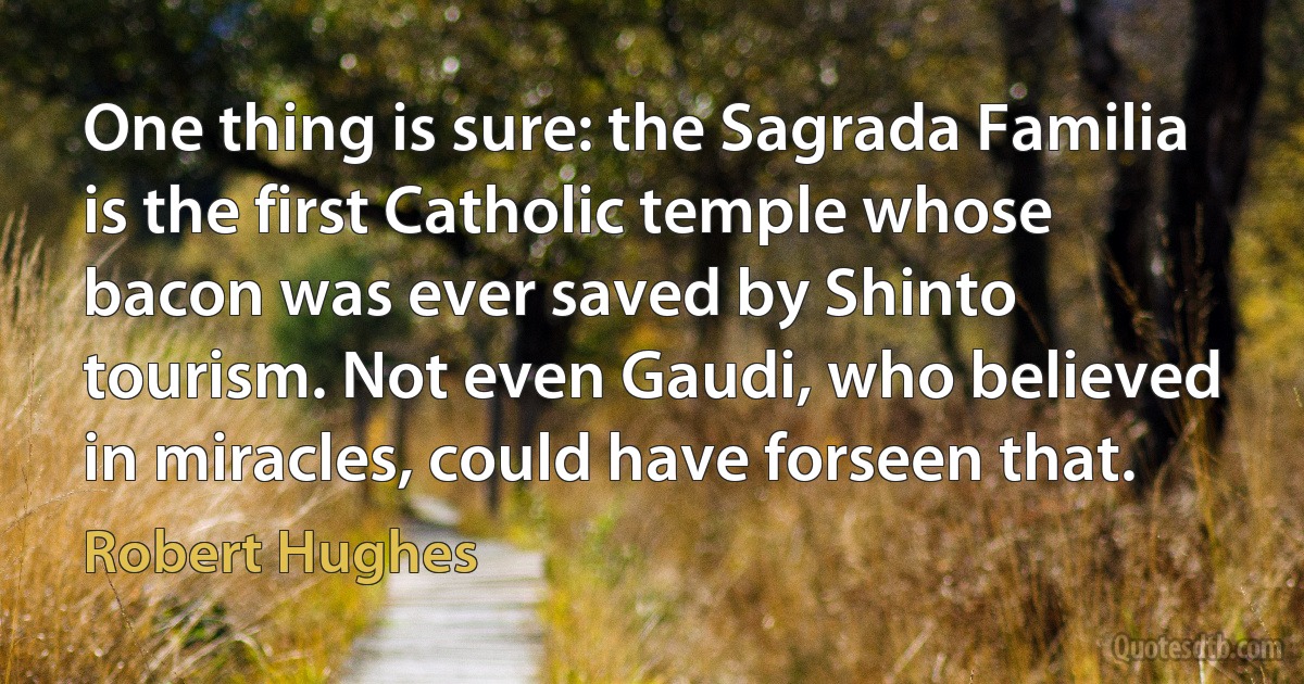 One thing is sure: the Sagrada Familia is the first Catholic temple whose bacon was ever saved by Shinto tourism. Not even Gaudi, who believed in miracles, could have forseen that. (Robert Hughes)