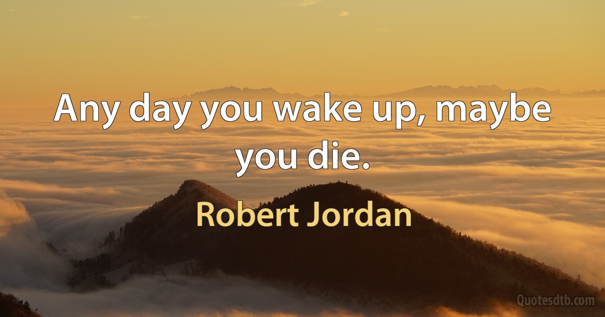 Any day you wake up, maybe you die. (Robert Jordan)