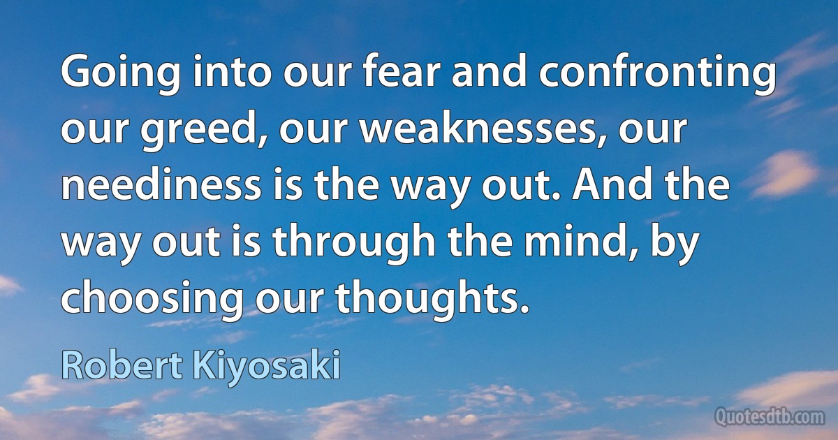 Going into our fear and confronting our greed, our weaknesses, our neediness is the way out. And the way out is through the mind, by choosing our thoughts. (Robert Kiyosaki)