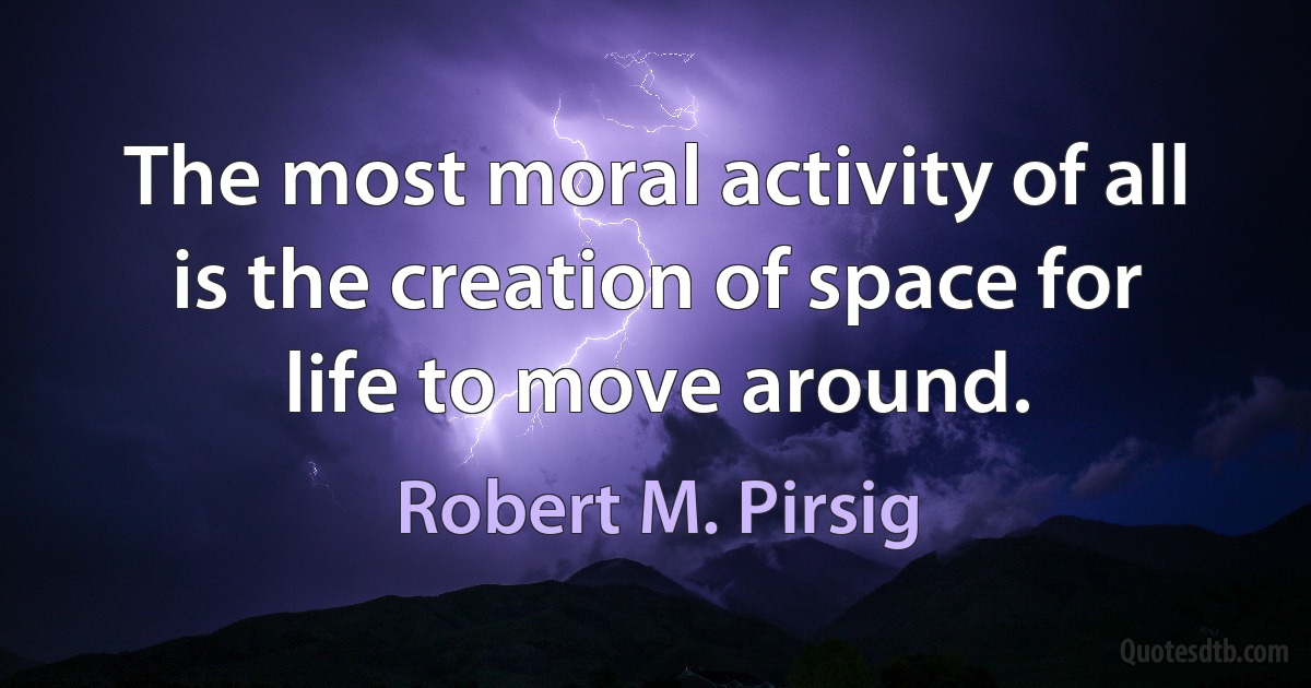 The most moral activity of all is the creation of space for life to move around. (Robert M. Pirsig)