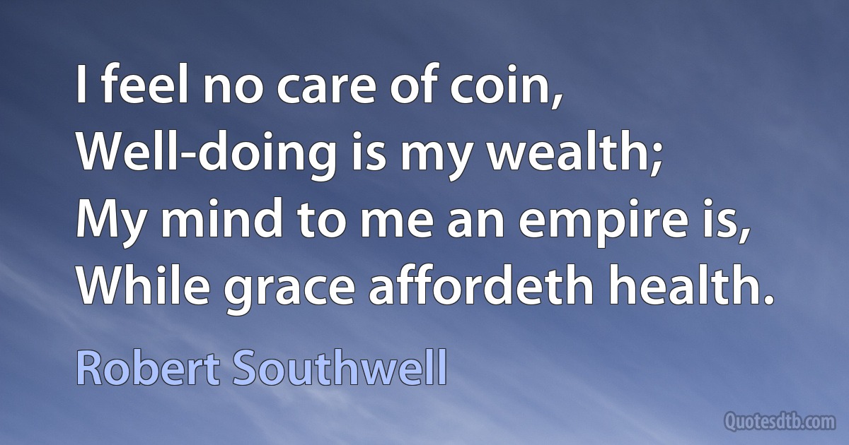 I feel no care of coin,
Well-doing is my wealth;
My mind to me an empire is,
While grace affordeth health. (Robert Southwell)