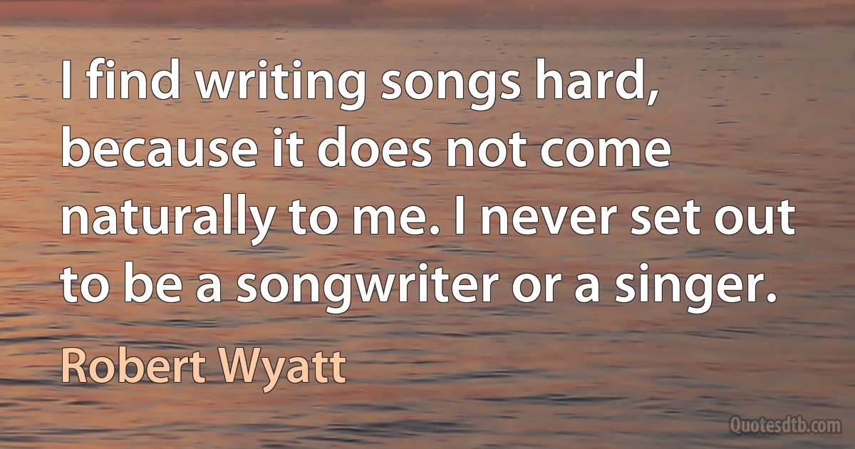 I find writing songs hard, because it does not come naturally to me. I never set out to be a songwriter or a singer. (Robert Wyatt)