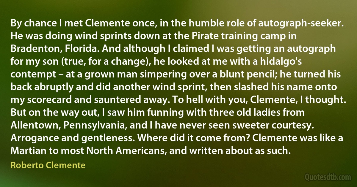 By chance I met Clemente once, in the humble role of autograph-seeker. He was doing wind sprints down at the Pirate training camp in Bradenton, Florida. And although I claimed I was getting an autograph for my son (true, for a change), he looked at me with a hidalgo's contempt – at a grown man simpering over a blunt pencil; he turned his back abruptly and did another wind sprint, then slashed his name onto my scorecard and sauntered away. To hell with you, Clemente, I thought. But on the way out, I saw him funning with three old ladies from Allentown, Pennsylvania, and I have never seen sweeter courtesy. Arrogance and gentleness. Where did it come from? Clemente was like a Martian to most North Americans, and written about as such. (Roberto Clemente)