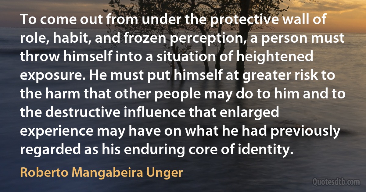 To come out from under the protective wall of role, habit, and frozen perception, a person must throw himself into a situation of heightened exposure. He must put himself at greater risk to the harm that other people may do to him and to the destructive influence that enlarged experience may have on what he had previously regarded as his enduring core of identity. (Roberto Mangabeira Unger)