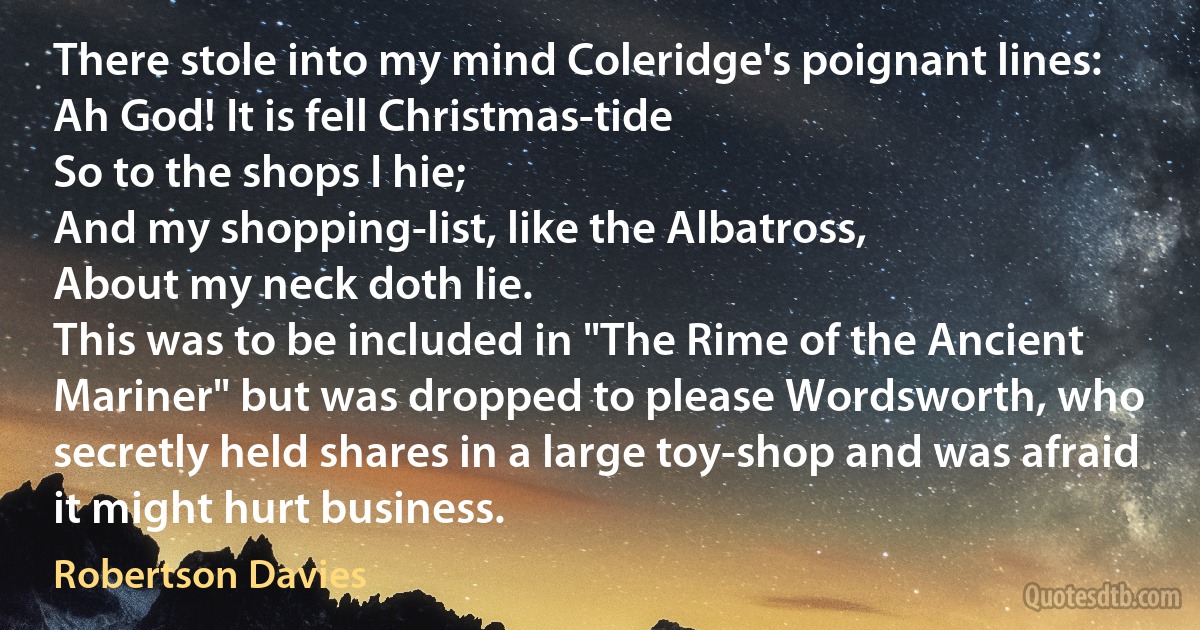 There stole into my mind Coleridge's poignant lines:
Ah God! It is fell Christmas-tide
So to the shops I hie;
And my shopping-list, like the Albatross,
About my neck doth lie.
This was to be included in "The Rime of the Ancient Mariner" but was dropped to please Wordsworth, who secretly held shares in a large toy-shop and was afraid it might hurt business. (Robertson Davies)