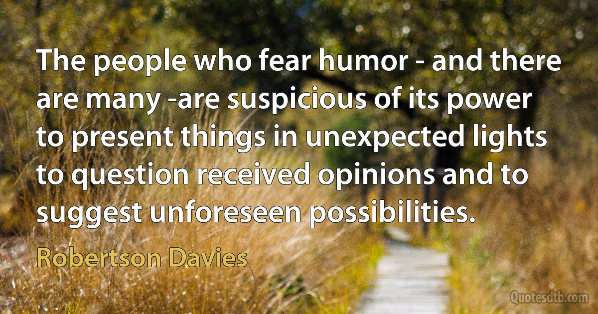 The people who fear humor - and there are many -are suspicious of its power to present things in unexpected lights to question received opinions and to suggest unforeseen possibilities. (Robertson Davies)