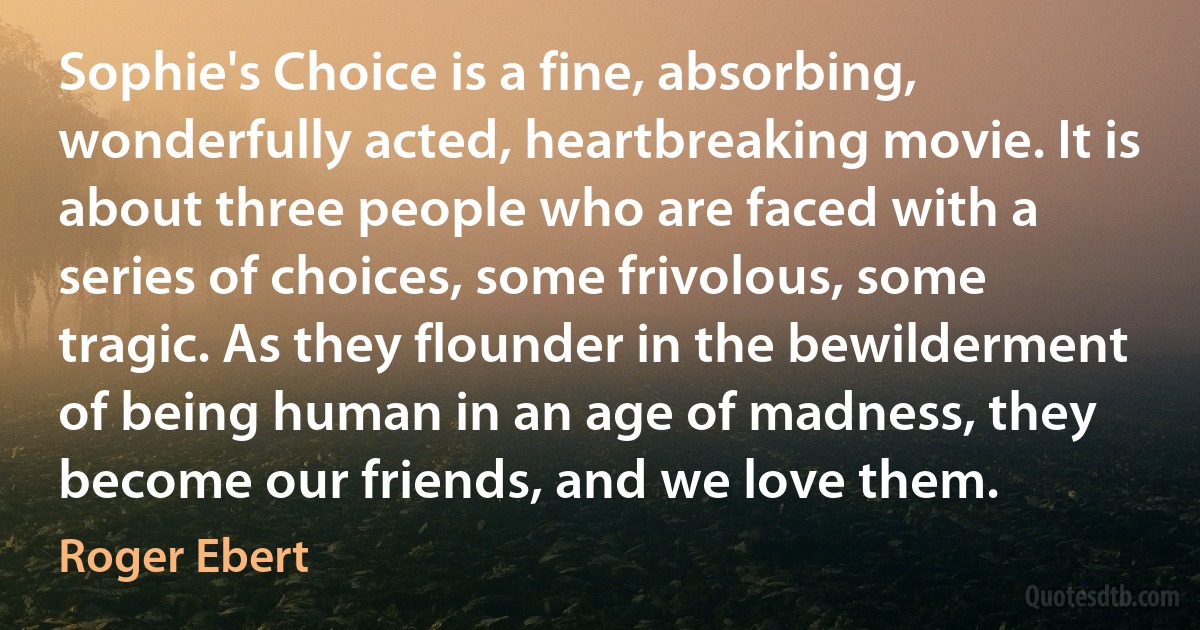 Sophie's Choice is a fine, absorbing, wonderfully acted, heartbreaking movie. It is about three people who are faced with a series of choices, some frivolous, some tragic. As they flounder in the bewilderment of being human in an age of madness, they become our friends, and we love them. (Roger Ebert)