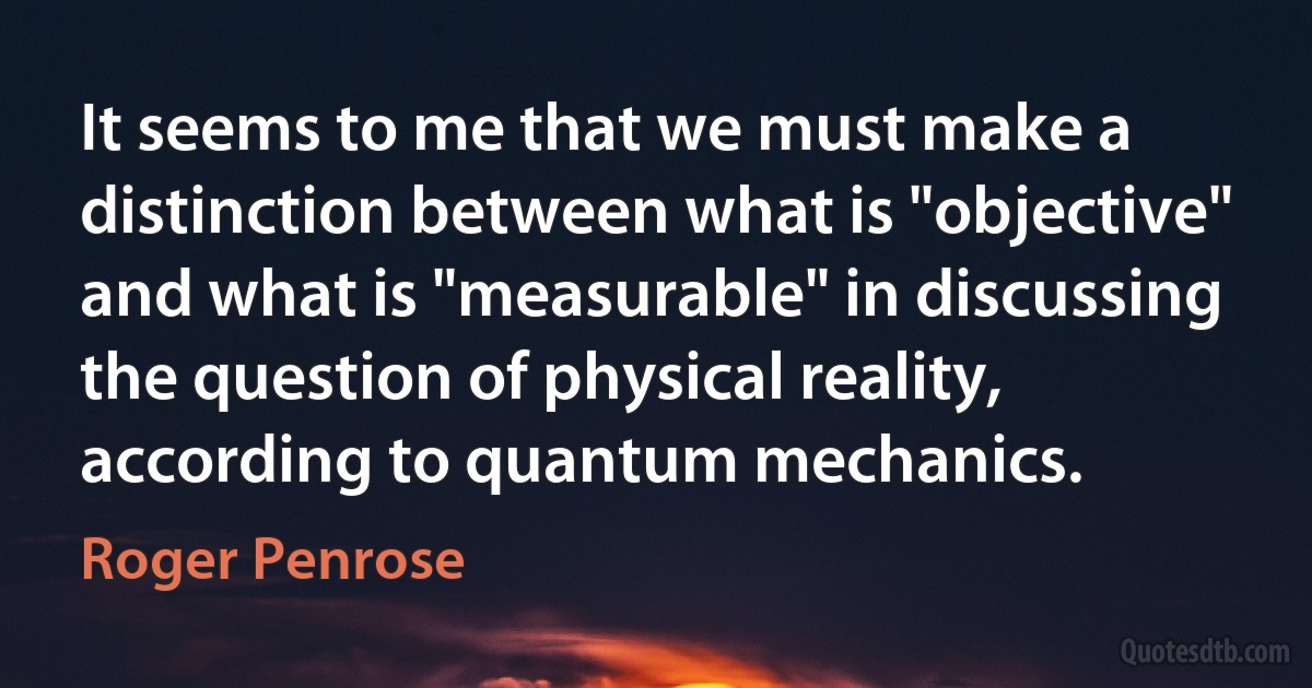 It seems to me that we must make a distinction between what is "objective" and what is "measurable" in discussing the question of physical reality, according to quantum mechanics. (Roger Penrose)