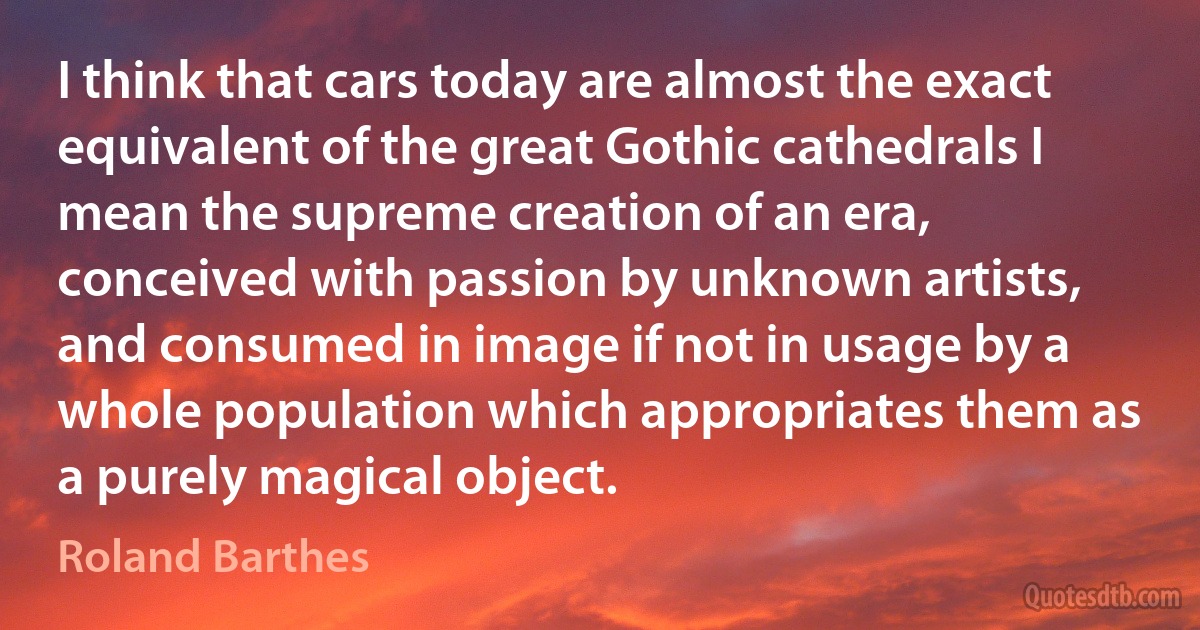 I think that cars today are almost the exact equivalent of the great Gothic cathedrals I mean the supreme creation of an era, conceived with passion by unknown artists, and consumed in image if not in usage by a whole population which appropriates them as a purely magical object. (Roland Barthes)