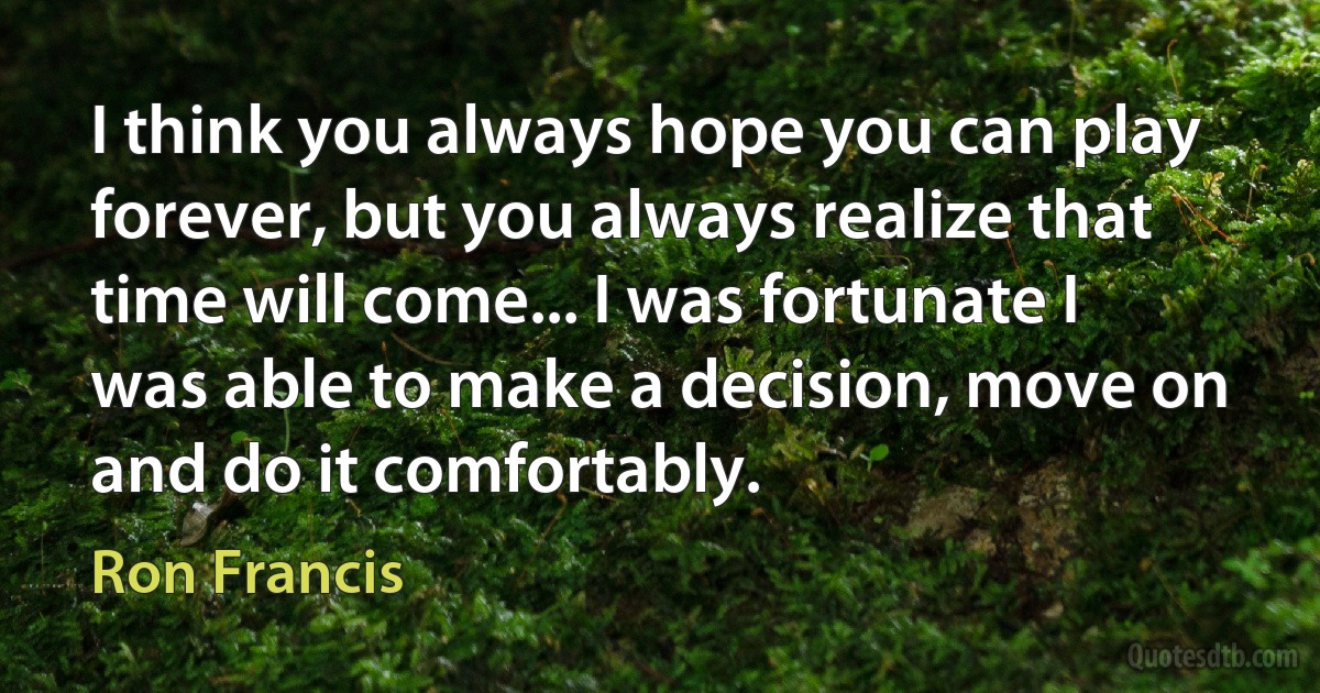 I think you always hope you can play forever, but you always realize that time will come... I was fortunate I was able to make a decision, move on and do it comfortably. (Ron Francis)