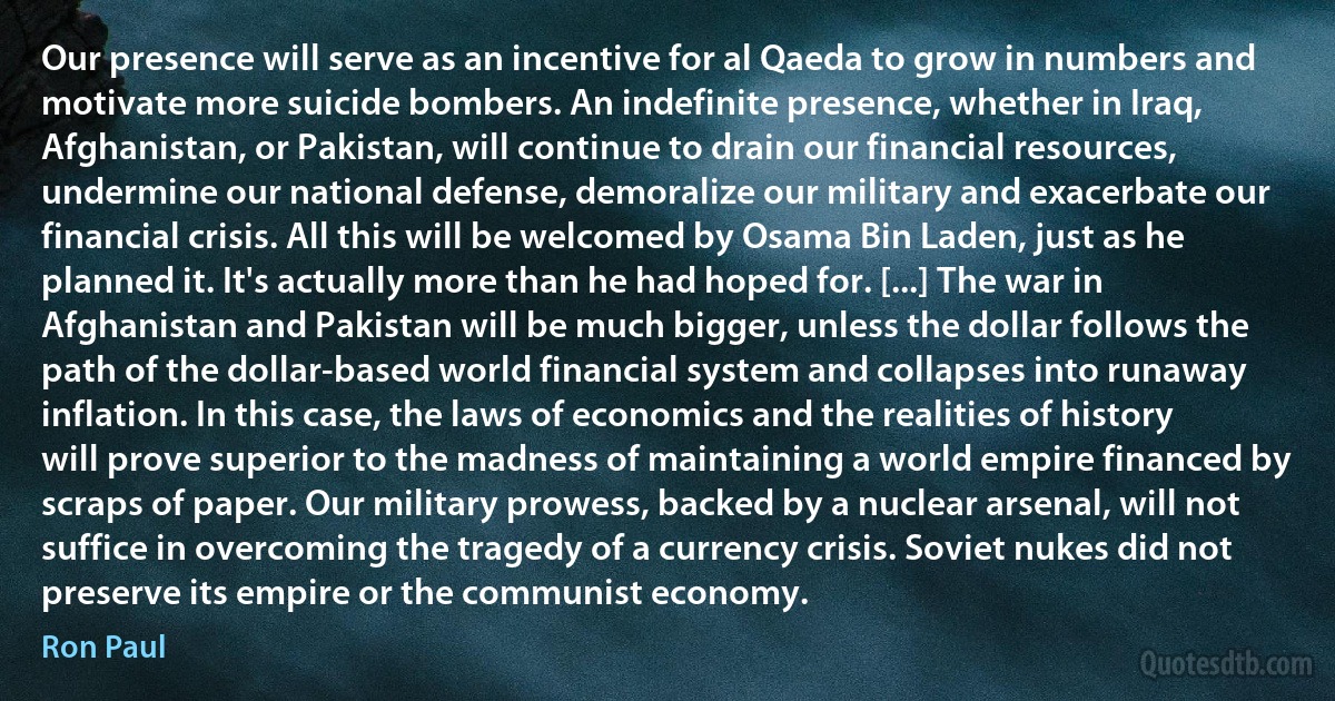 Our presence will serve as an incentive for al Qaeda to grow in numbers and motivate more suicide bombers. An indefinite presence, whether in Iraq, Afghanistan, or Pakistan, will continue to drain our financial resources, undermine our national defense, demoralize our military and exacerbate our financial crisis. All this will be welcomed by Osama Bin Laden, just as he planned it. It's actually more than he had hoped for. [...] The war in Afghanistan and Pakistan will be much bigger, unless the dollar follows the path of the dollar-based world financial system and collapses into runaway inflation. In this case, the laws of economics and the realities of history will prove superior to the madness of maintaining a world empire financed by scraps of paper. Our military prowess, backed by a nuclear arsenal, will not suffice in overcoming the tragedy of a currency crisis. Soviet nukes did not preserve its empire or the communist economy. (Ron Paul)