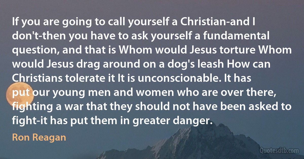 If you are going to call yourself a Christian-and I don't-then you have to ask yourself a fundamental question, and that is Whom would Jesus torture Whom would Jesus drag around on a dog's leash How can Christians tolerate it It is unconscionable. It has put our young men and women who are over there, fighting a war that they should not have been asked to fight-it has put them in greater danger. (Ron Reagan)