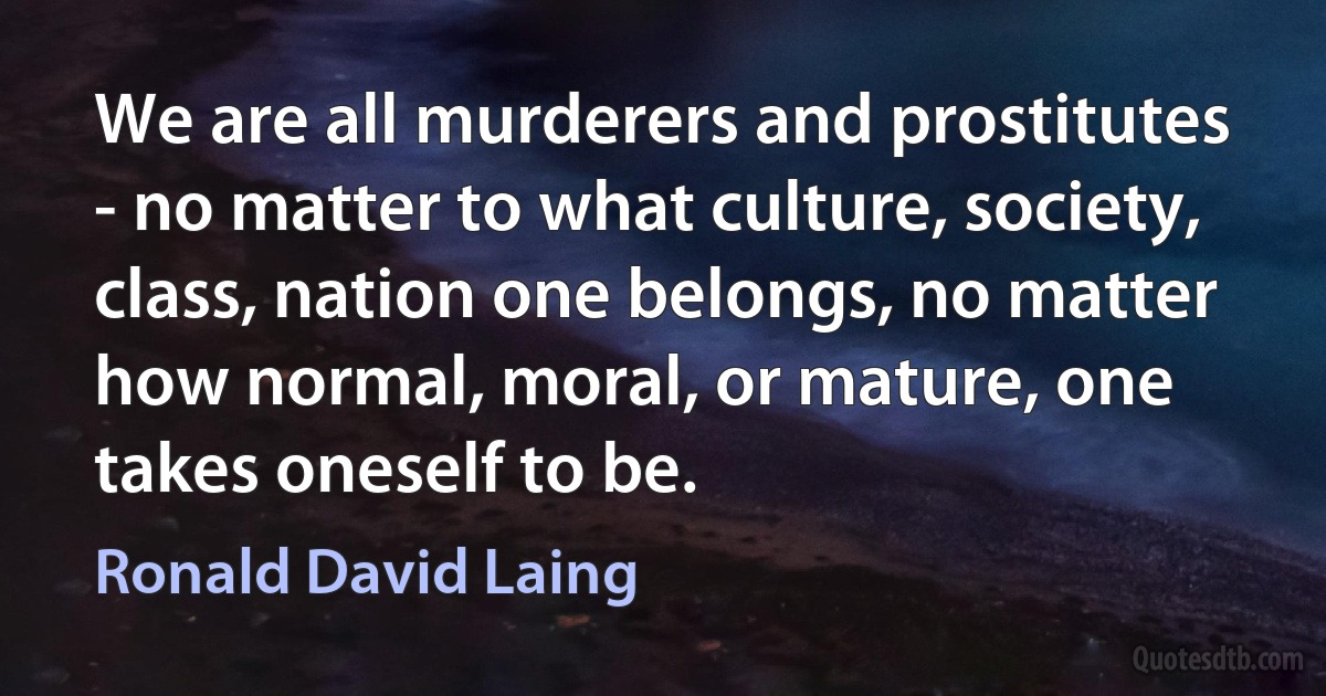 We are all murderers and prostitutes - no matter to what culture, society, class, nation one belongs, no matter how normal, moral, or mature, one takes oneself to be. (Ronald David Laing)