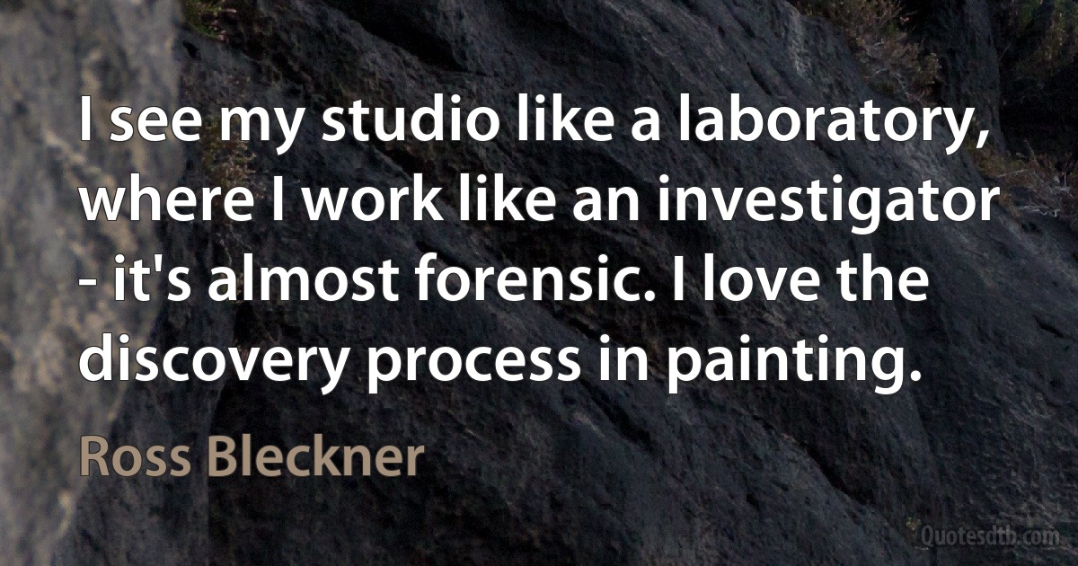 I see my studio like a laboratory, where I work like an investigator - it's almost forensic. I love the discovery process in painting. (Ross Bleckner)