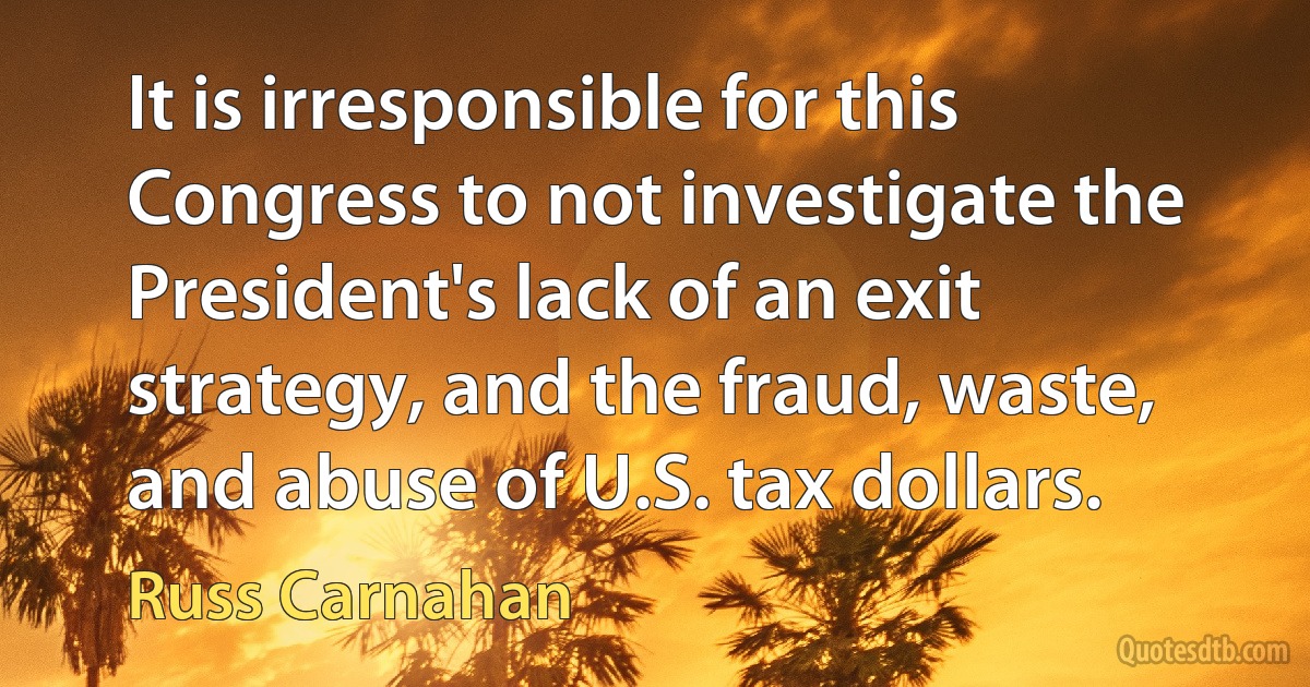 It is irresponsible for this Congress to not investigate the President's lack of an exit strategy, and the fraud, waste, and abuse of U.S. tax dollars. (Russ Carnahan)