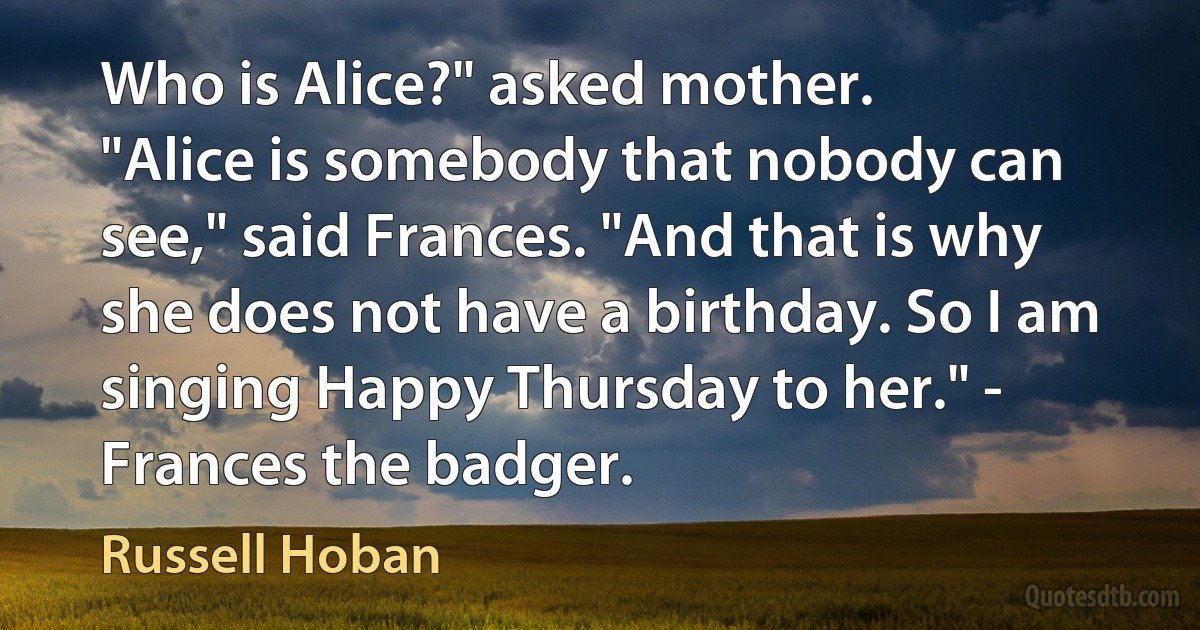 Who is Alice?" asked mother.
"Alice is somebody that nobody can see," said Frances. "And that is why she does not have a birthday. So I am singing Happy Thursday to her." - Frances the badger. (Russell Hoban)