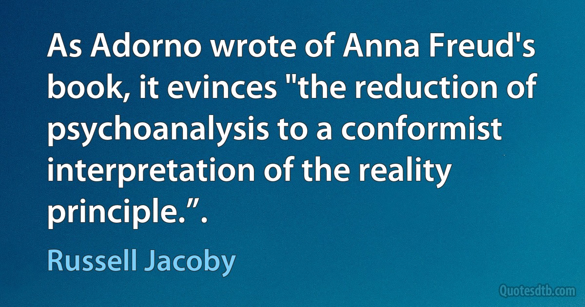 As Adorno wrote of Anna Freud's book, it evinces "the reduction of psychoanalysis to a conformist interpretation of the reality principle.”. (Russell Jacoby)