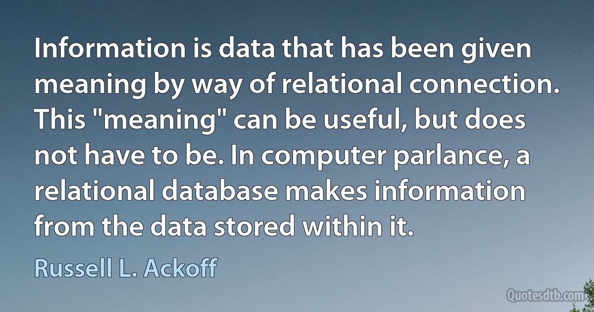 Information is data that has been given meaning by way of relational connection. This "meaning" can be useful, but does not have to be. In computer parlance, a relational database makes information from the data stored within it. (Russell L. Ackoff)