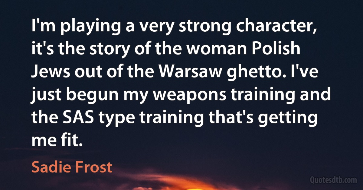 I'm playing a very strong character, it's the story of the woman Polish Jews out of the Warsaw ghetto. I've just begun my weapons training and the SAS type training that's getting me fit. (Sadie Frost)