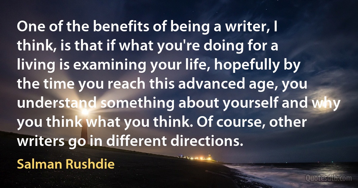 One of the benefits of being a writer, I think, is that if what you're doing for a living is examining your life, hopefully by the time you reach this advanced age, you understand something about yourself and why you think what you think. Of course, other writers go in different directions. (Salman Rushdie)