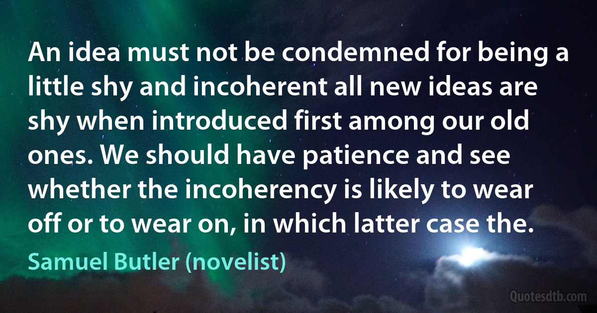 An idea must not be condemned for being a little shy and incoherent all new ideas are shy when introduced first among our old ones. We should have patience and see whether the incoherency is likely to wear off or to wear on, in which latter case the. (Samuel Butler (novelist))