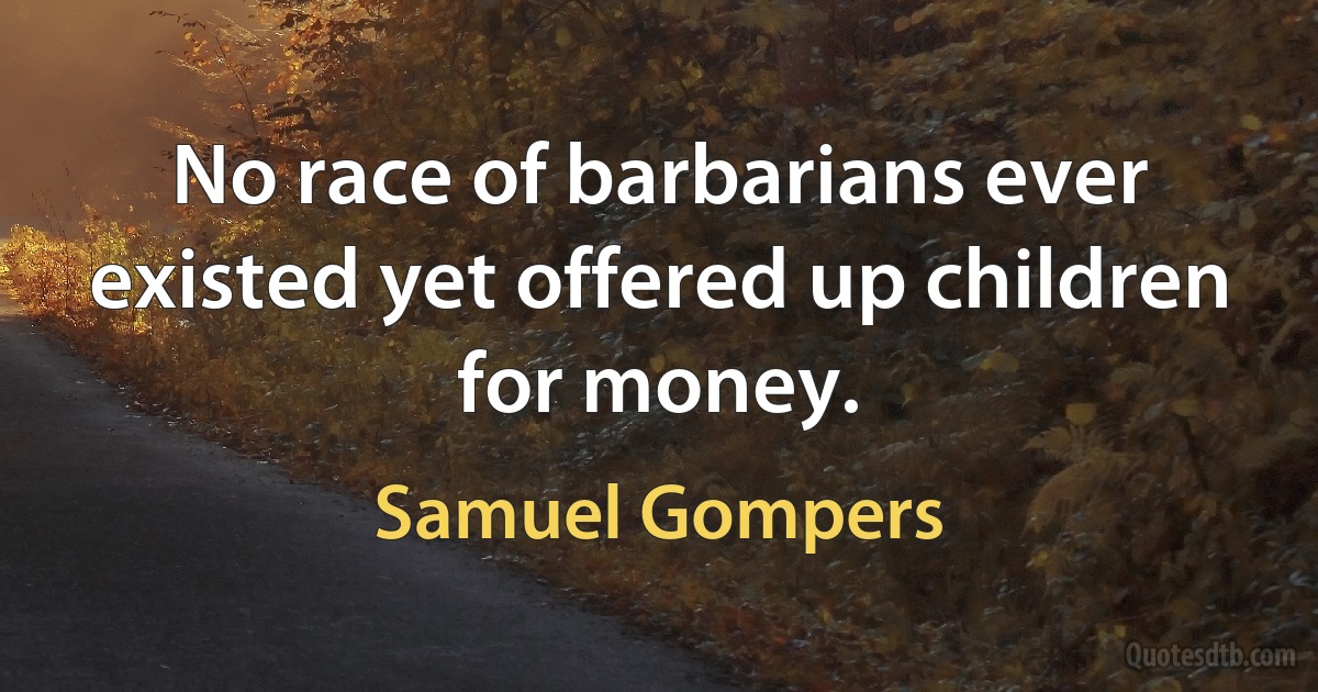 No race of barbarians ever existed yet offered up children for money. (Samuel Gompers)