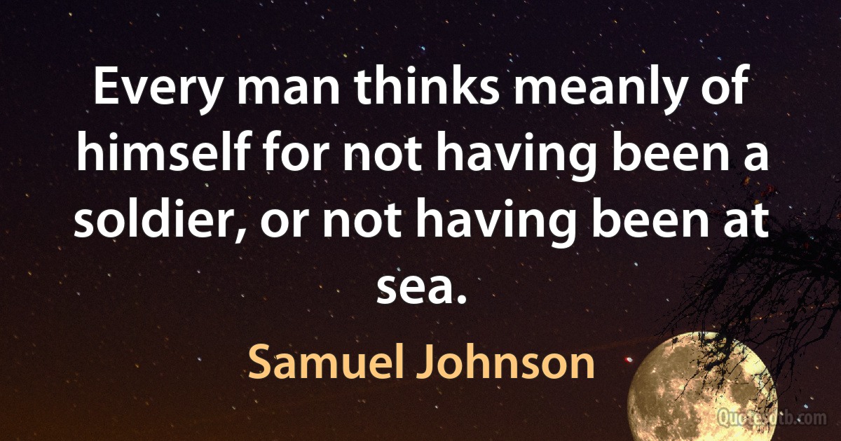 Every man thinks meanly of himself for not having been a soldier, or not having been at sea. (Samuel Johnson)