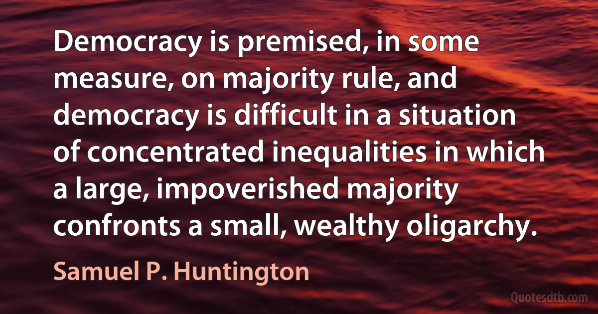 Democracy is premised, in some measure, on majority rule, and democracy is difficult in a situation of concentrated inequalities in which a large, impoverished majority confronts a small, wealthy oligarchy. (Samuel P. Huntington)