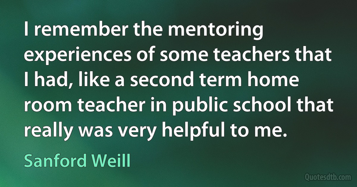 I remember the mentoring experiences of some teachers that I had, like a second term home room teacher in public school that really was very helpful to me. (Sanford Weill)