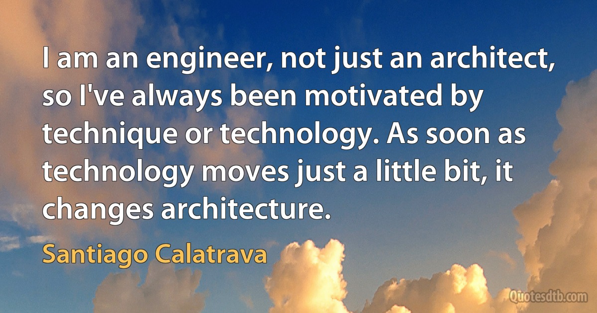 I am an engineer, not just an architect, so I've always been motivated by technique or technology. As soon as technology moves just a little bit, it changes architecture. (Santiago Calatrava)