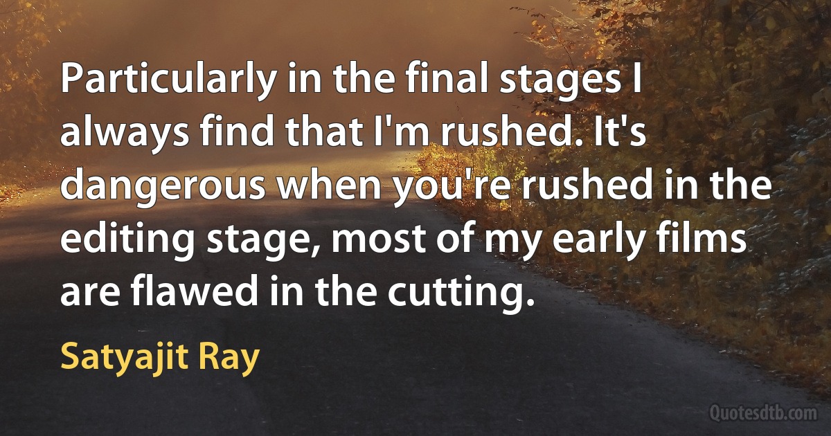 Particularly in the final stages I always find that I'm rushed. It's dangerous when you're rushed in the editing stage, most of my early films are flawed in the cutting. (Satyajit Ray)