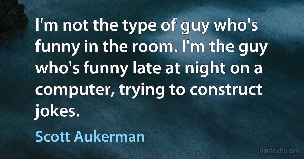 I'm not the type of guy who's funny in the room. I'm the guy who's funny late at night on a computer, trying to construct jokes. (Scott Aukerman)