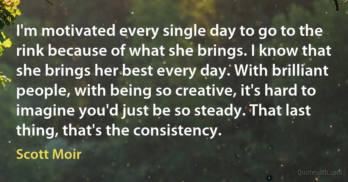 I'm motivated every single day to go to the rink because of what she brings. I know that she brings her best every day. With brilliant people, with being so creative, it's hard to imagine you'd just be so steady. That last thing, that's the consistency. (Scott Moir)