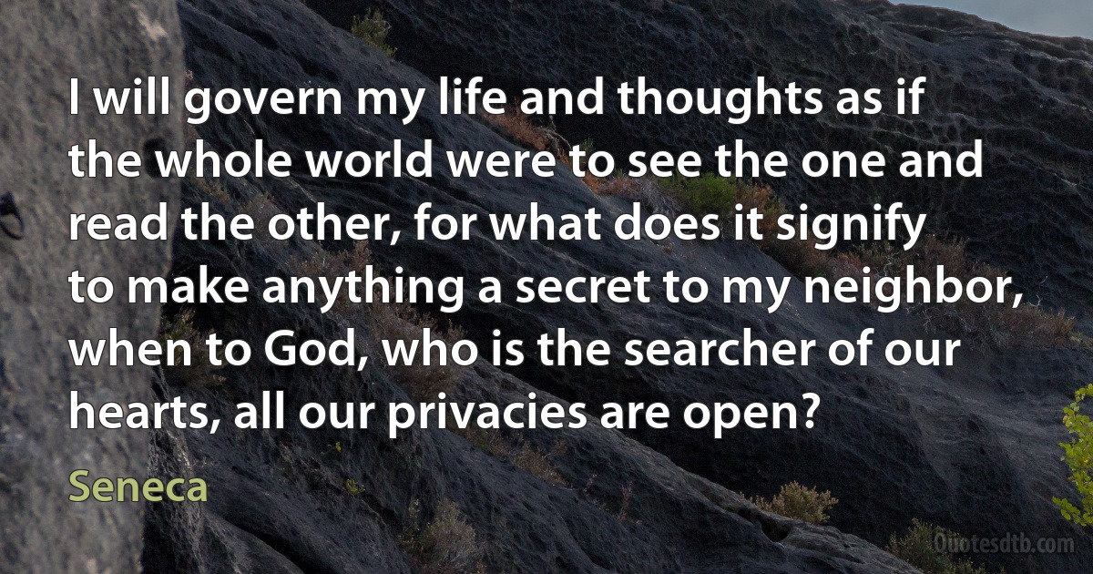 I will govern my life and thoughts as if the whole world were to see the one and read the other, for what does it signify to make anything a secret to my neighbor, when to God, who is the searcher of our hearts, all our privacies are open? (Seneca)