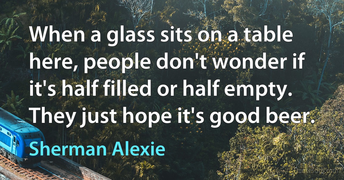 When a glass sits on a table here, people don't wonder if it's half filled or half empty. They just hope it's good beer. (Sherman Alexie)