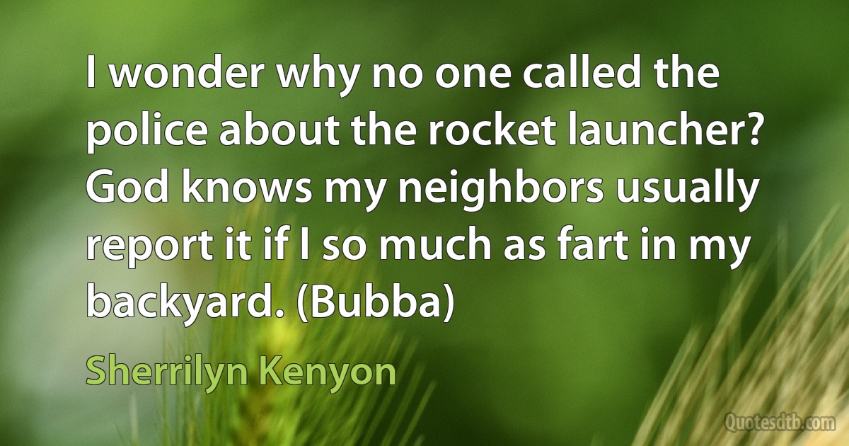 I wonder why no one called the police about the rocket launcher? God knows my neighbors usually report it if I so much as fart in my backyard. (Bubba) (Sherrilyn Kenyon)