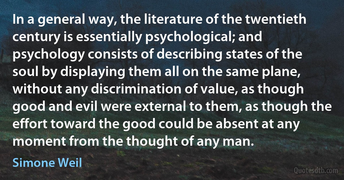 In a general way, the literature of the twentieth century is essentially psychological; and psychology consists of describing states of the soul by displaying them all on the same plane, without any discrimination of value, as though good and evil were external to them, as though the effort toward the good could be absent at any moment from the thought of any man. (Simone Weil)