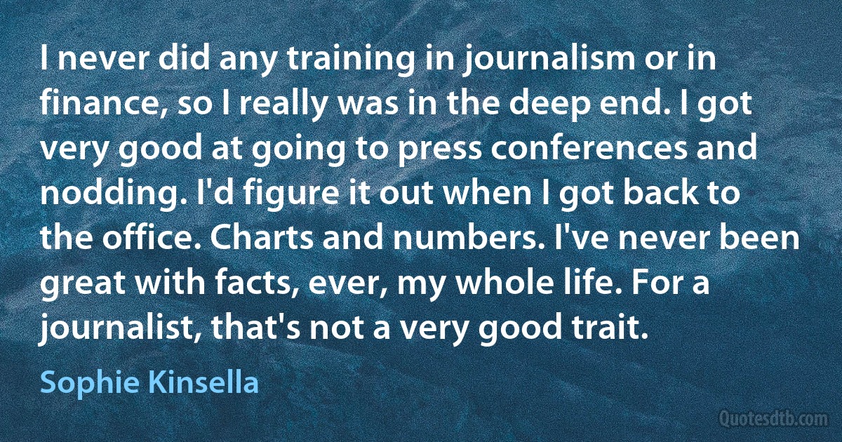 I never did any training in journalism or in finance, so I really was in the deep end. I got very good at going to press conferences and nodding. I'd figure it out when I got back to the office. Charts and numbers. I've never been great with facts, ever, my whole life. For a journalist, that's not a very good trait. (Sophie Kinsella)