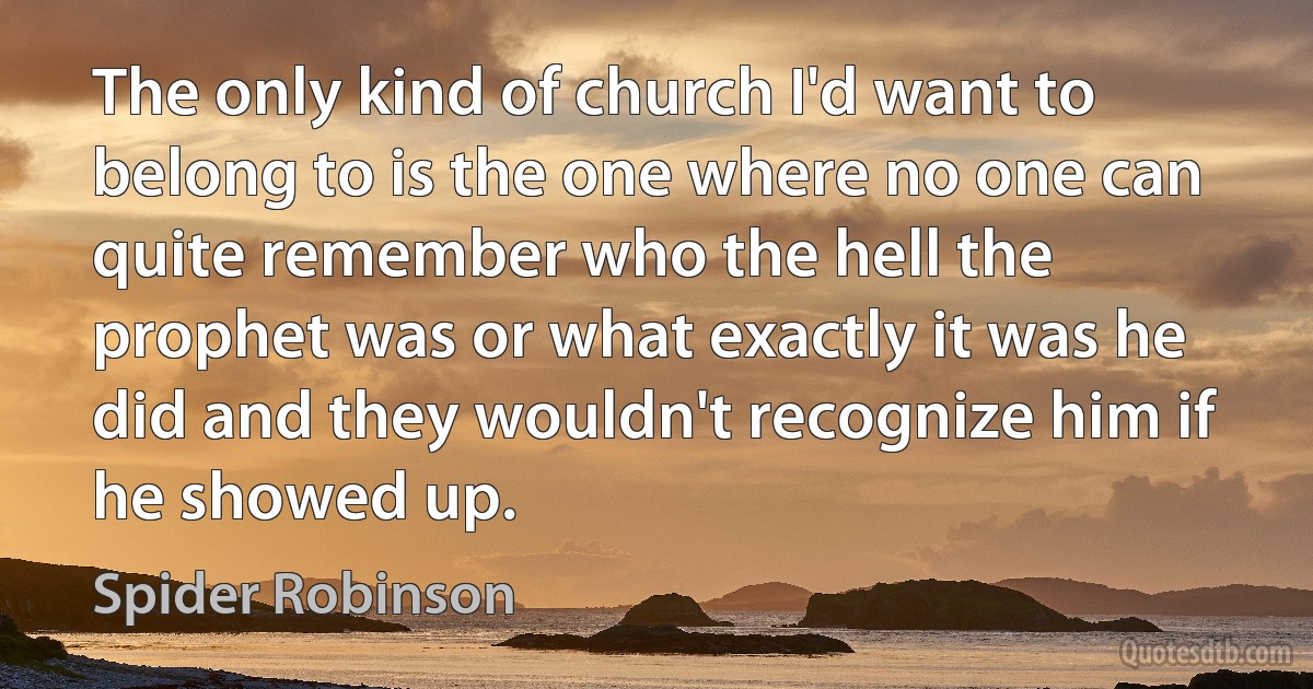 The only kind of church I'd want to belong to is the one where no one can quite remember who the hell the prophet was or what exactly it was he did and they wouldn't recognize him if he showed up. (Spider Robinson)